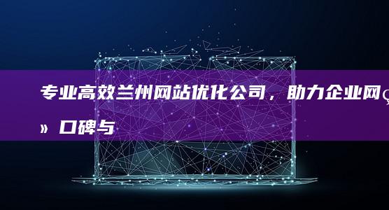 专业高效兰州网站优化公司，助力企业网络口碑与排名双赢